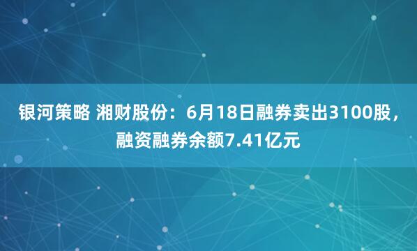 银河策略 湘财股份:6月18日融券卖出3100股,融资融券余额7.41亿元