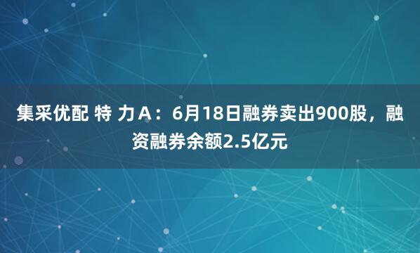 集采优配 特 力A:6月18日融券卖出900股,融资融券余额2.5亿元