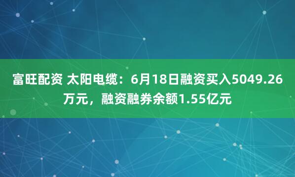 富旺配资 太阳电缆:6月18日融资买入5049.26万元,融资融券余额1.55亿元