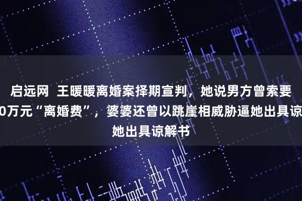 启远网  王暖暖离婚案择期宣判,她说男方曾索要3000万元“离婚费”,婆婆还曾以跳崖相威胁逼她出具谅解书