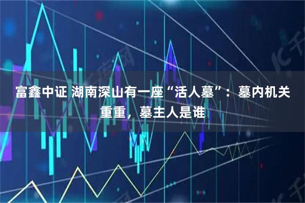 富鑫中证 湖南深山有一座“活人墓”:墓内机关重重,墓主人是谁