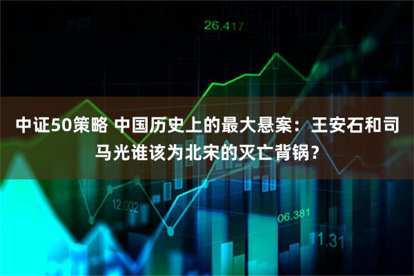 中证50策略 中国历史上的最大悬案:王安石和司马光谁该为北宋的灭亡背锅?