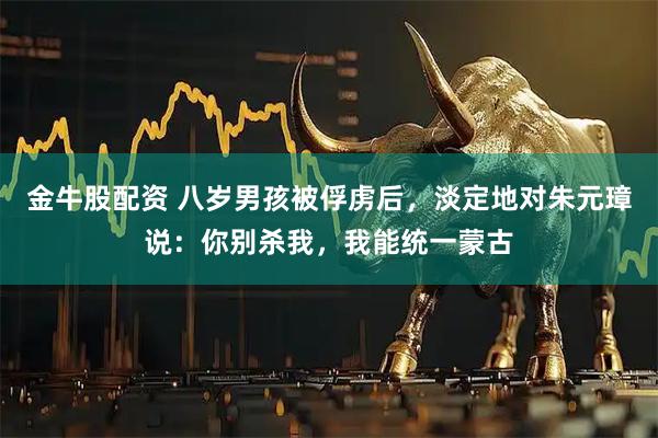 金牛股配资 八岁男孩被俘虏后,淡定地对朱元璋说:你别杀我,我能统一蒙古