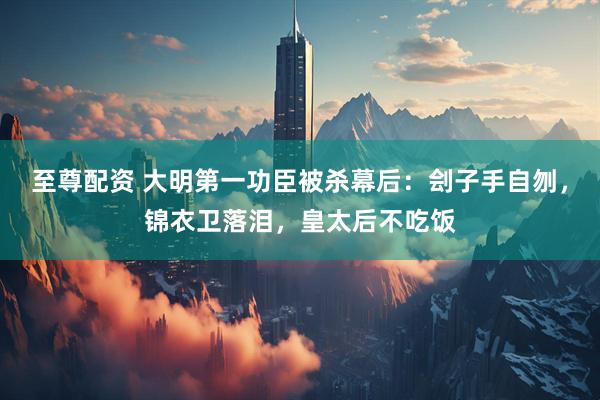 至尊配资 大明第一功臣被杀幕后:刽子手自刎,锦衣卫落泪,皇太后不吃饭