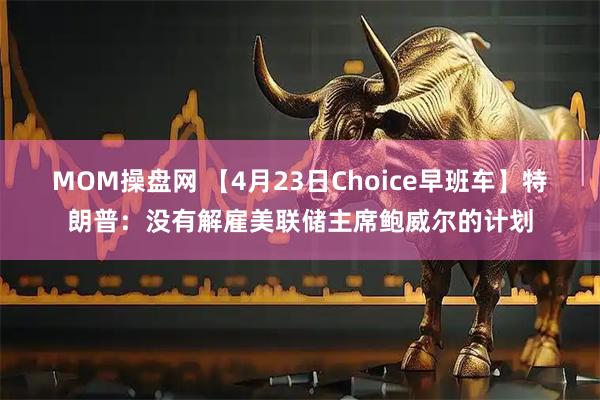 MOM操盘网 【4月23日Choice早班车】特朗普:没有解雇美联储主席鲍威尔的计划