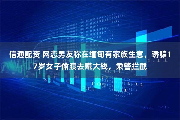 信通配资 网恋男友称在缅甸有家族生意，诱骗17岁女子偷渡去赚大钱，乘警拦截