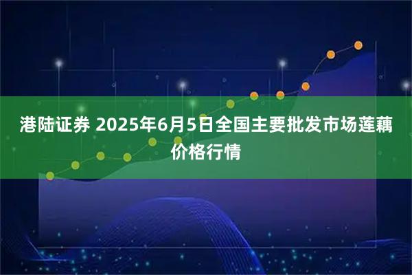 港陆证券 2025年6月5日全国主要批发市场莲藕价格行情