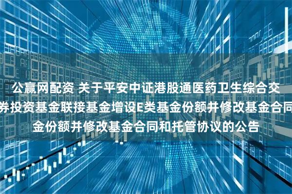 公赢网配资 关于平安中证港股通医药卫生综合交易型开放式指数证券投资基金联接基金增设E类基金份额并修改基金合同和托管协议的公告