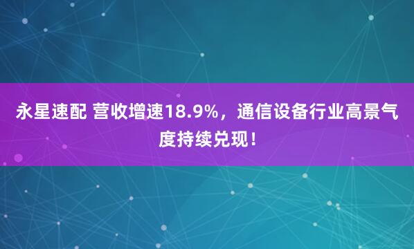 永星速配 营收增速18.9%,通信设备行业高景气度持续兑现!