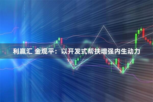 利赢汇 金观平：以开发式帮扶增强内生动力