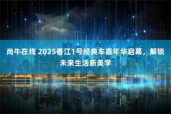 尚牛在线 2025香江1号经典车嘉年华启幕，解锁未来生活新美学