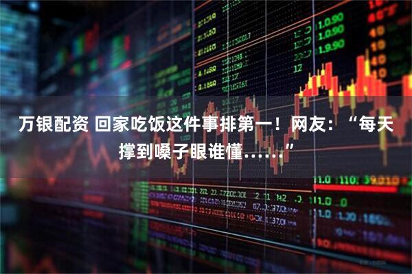 万银配资 回家吃饭这件事排第一！网友：“每天撑到嗓子眼谁懂……”