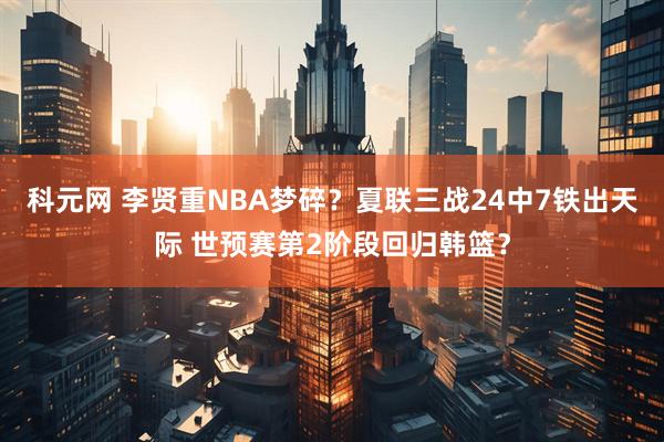 科元网 李贤重NBA梦碎?夏联三战24中7铁出天际 世预赛第2阶段回归韩篮?