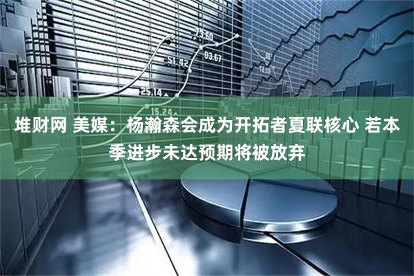 堆财网 美媒:杨瀚森会成为开拓者夏联核心 若本季进步未达预期将被放弃