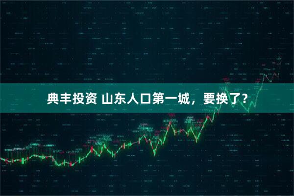 典丰投资 山东人口第一城，要换了？