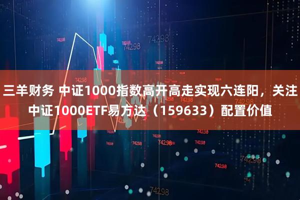 三羊财务 中证1000指数高开高走实现六连阳，关注中证1000ETF易方达（159633）配置价值