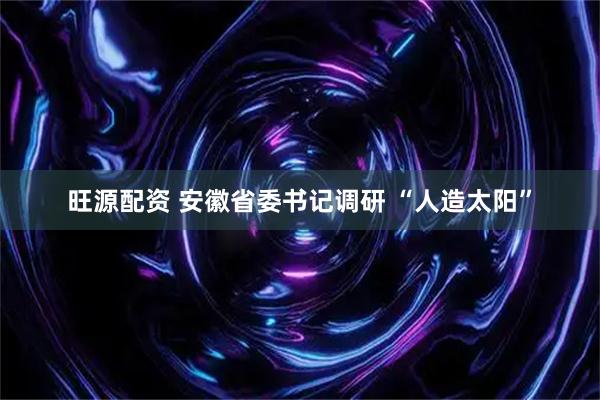 旺源配资 安徽省委书记调研 “人造太阳”